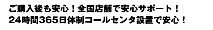 ご購入後も安心！全国店舗で安心サポート！24時間365日体制コールセンタ設置で安心！